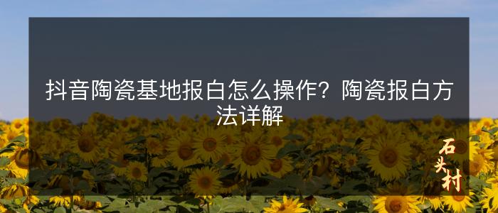 抖音陶瓷基地报白怎么操作？陶瓷报白方法详解