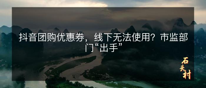 抖音团购优惠券，线下无法使用？市监部门“出手”