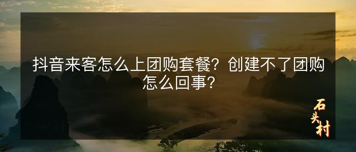 抖音来客怎么上团购套餐？创建不了团购怎么回事？