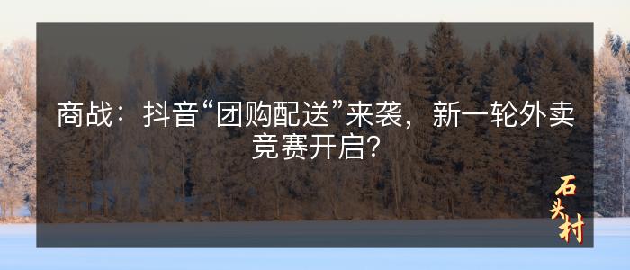 商战：抖音“团购配送”来袭，新一轮外卖竞赛开启？