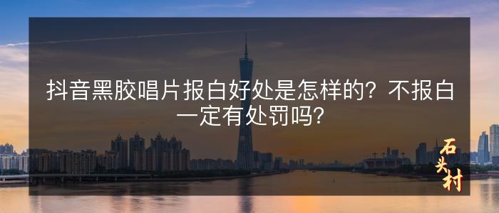 抖音黑胶唱片报白好处是怎样的？不报白一定有处罚吗？
