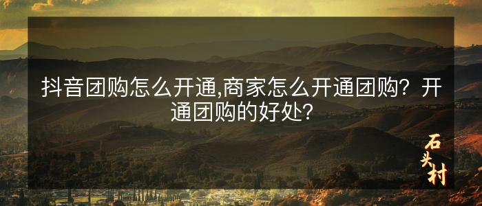 抖音团购怎么开通,商家怎么开通团购？开通团购的好处？