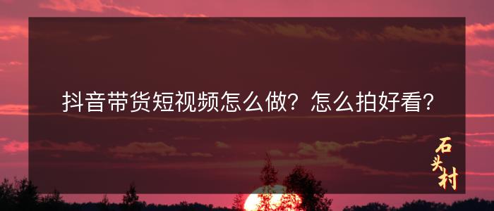 抖音带货短视频怎么做？怎么拍好看？