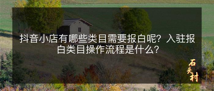 抖音小店有哪些类目需要报白呢？入驻报白类目操作流程是什么？