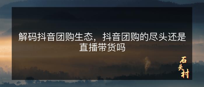 解码抖音团购生态，抖音团购的尽头还是直播带货吗