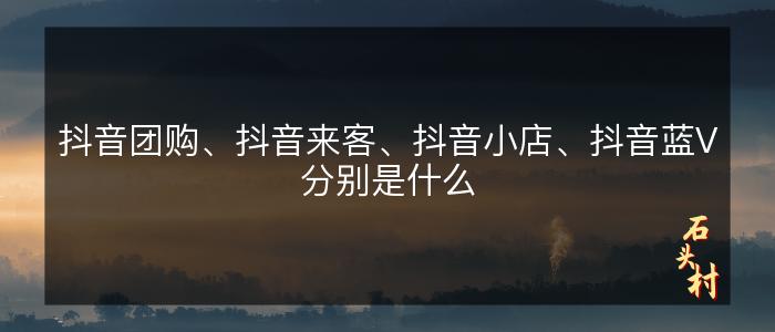 抖音团购、抖音来客、抖音小店、抖音蓝V分别是什么