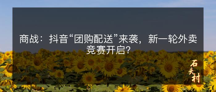 商战：抖音“团购配送”来袭，新一轮外卖竞赛开启？