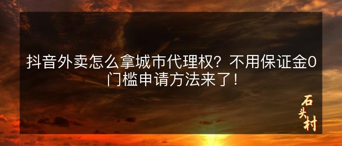 抖音外卖怎么拿城市代理权？不用保证金0门槛申请方法来了！