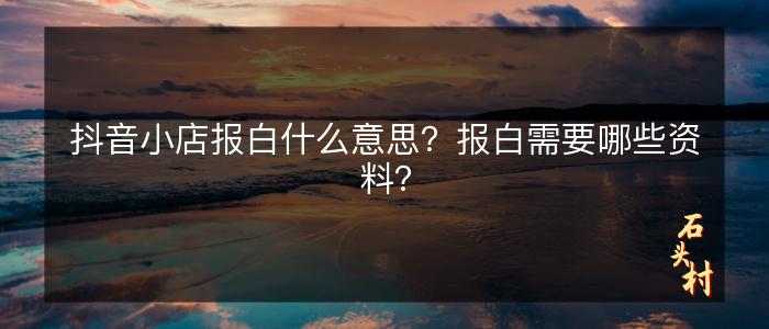 抖音小店报白什么意思？报白需要哪些资料？