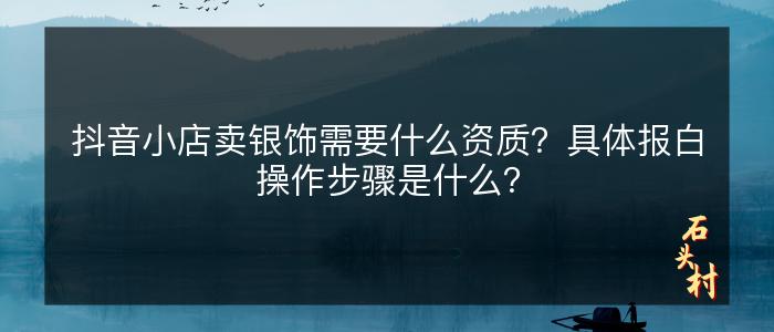 抖音小店卖银饰需要什么资质？具体报白操作步骤是什么？