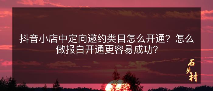 抖音小店中定向邀约类目怎么开通？怎么做报白开通更容易成功？