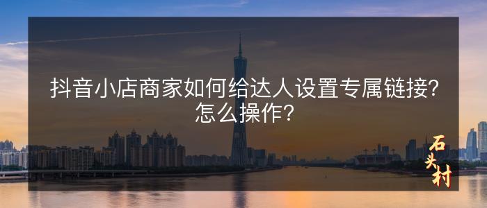 抖音小店商家如何给达人设置专属链接？怎么操作？