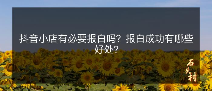 抖音小店有必要报白吗？报白成功有哪些好处？