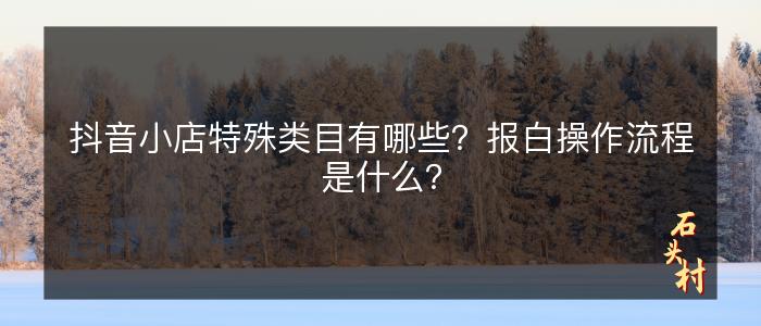 抖音小店特殊类目有哪些？报白操作流程是什么？