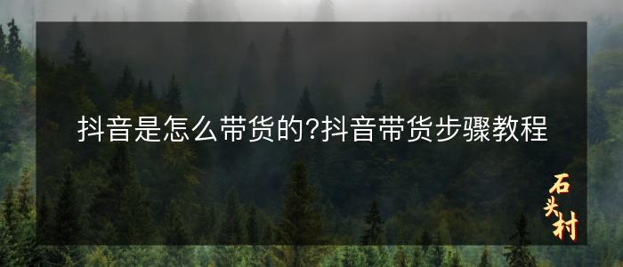 抖音是怎么带货的?抖音带货步骤教程