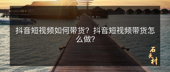抖音短视频如何带货？抖音短视频带货怎么做？