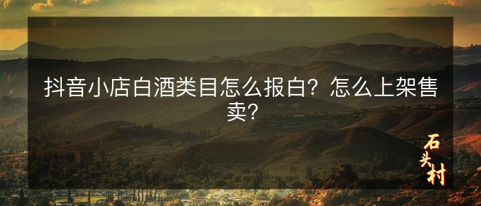 抖音小店白酒类目怎么报白？怎么上架售卖？
