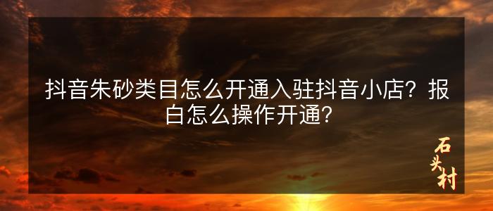 抖音朱砂类目怎么开通入驻抖音小店？报白怎么操作开通？