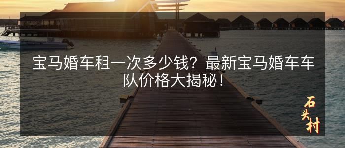 宝马婚车租一次多少钱？最新宝马婚车车队价格大揭秘！