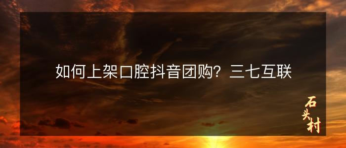 如何上架口腔抖音团购？三七互联