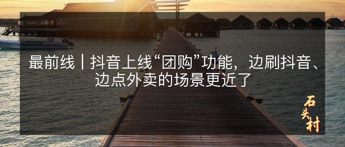 最前线 | 抖音上线“团购”功能，边刷抖音、边点外卖的场景更近了