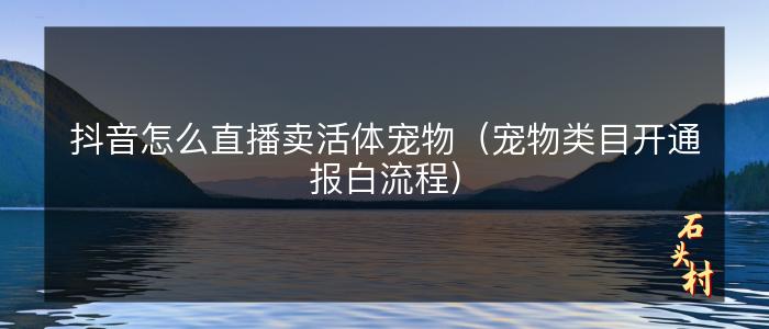 抖音怎么直播卖活体宠物（宠物类目开通报白流程）