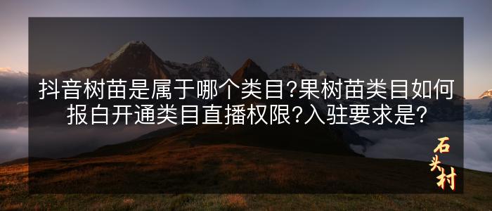 抖音树苗是属于哪个类目?果树苗类目如何报白开通类目直播权限?入驻要求是？