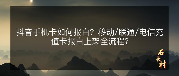 抖音手机卡如何报白？移动/联通/电信充值卡报白上架全流程？