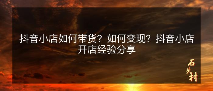 抖音小店如何带货？如何变现？抖音小店开店经验分享