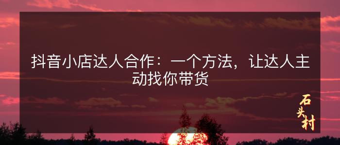 抖音小店达人合作：一个方法，让达人主动找你带货