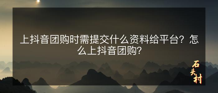 上抖音团购时需提交什么资料给平台？怎么上抖音团购？