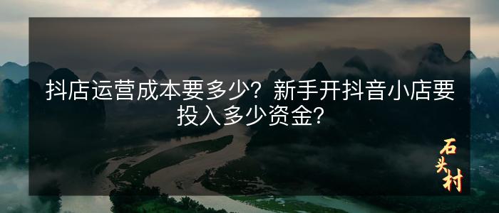 抖店运营成本要多少？新手开抖音小店要投入多少资金？