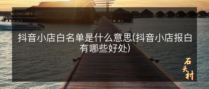 抖音小店白名单是什么意思(抖音小店报白有哪些好处)