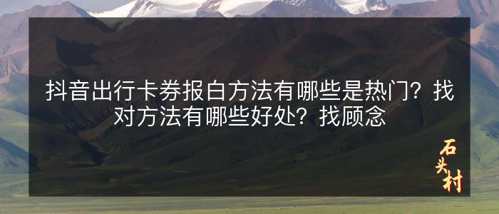 抖音出行卡券报白方法有哪些是热门？找对方法有哪些好处？找顾念