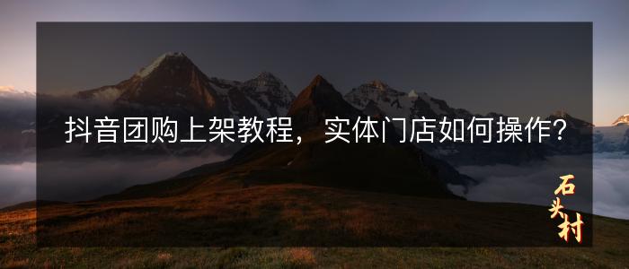抖音团购上架教程，实体门店如何操作？
