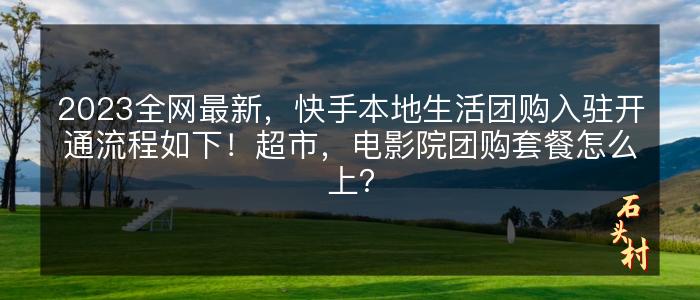 2023全网最新，快手本地生活团购入驻开通流程如下！超市，电影院团购套餐怎么上？