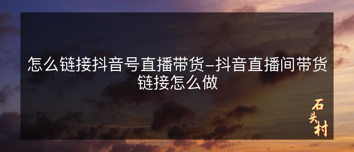 怎么链接抖音号直播带货-抖音直播间带货链接怎么做