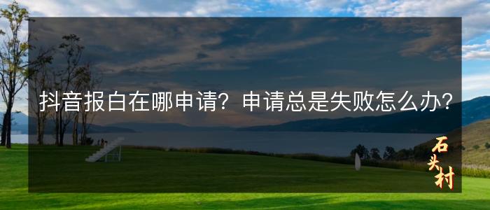 抖音报白在哪申请？申请总是失败怎么办？