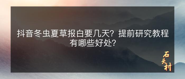 抖音冬虫夏草报白要几天？提前研究教程有哪些好处？