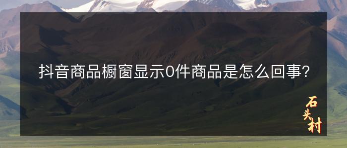 抖音商品橱窗显示0件商品是怎么回事？