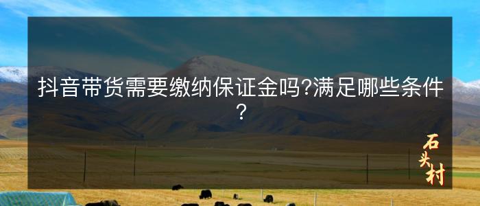 抖音带货需要缴纳保证金吗?满足哪些条件?