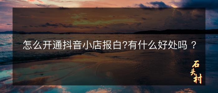 怎么开通抖音小店报白?有什么好处吗 ?