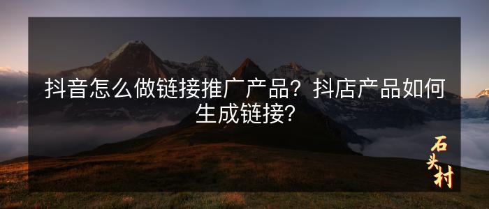 抖音怎么做链接推广产品？抖店产品如何生成链接？