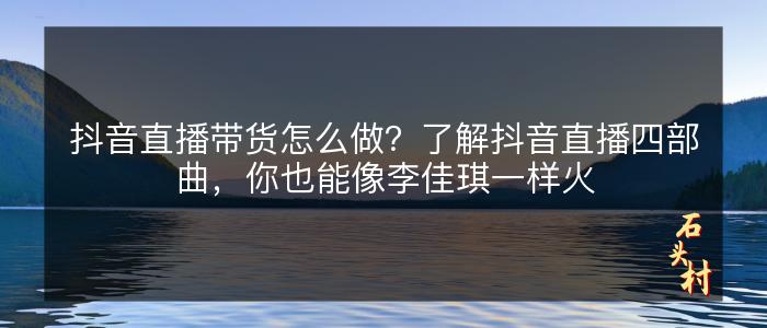 抖音直播带货怎么做？了解抖音直播四部曲，你也能像李佳琪一样火