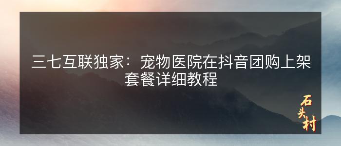 三七互联独家：宠物医院在抖音团购上架套餐详细教程