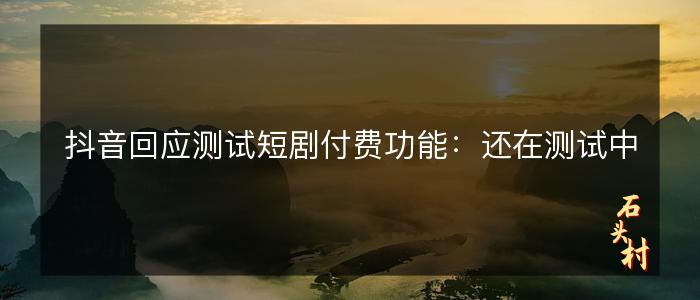 抖音回应测试短剧付费功能：还在测试中