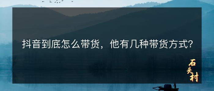 抖音到底怎么带货，他有几种带货方式？