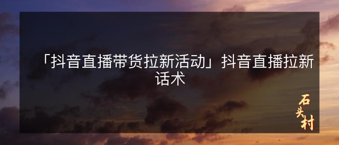 「抖音直播带货拉新活动」抖音直播拉新话术