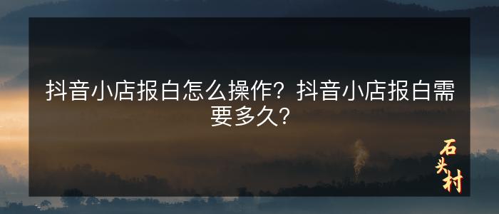 抖音小店报白怎么操作？抖音小店报白需要多久？