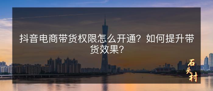 抖音电商带货权限怎么开通？如何提升带货效果？